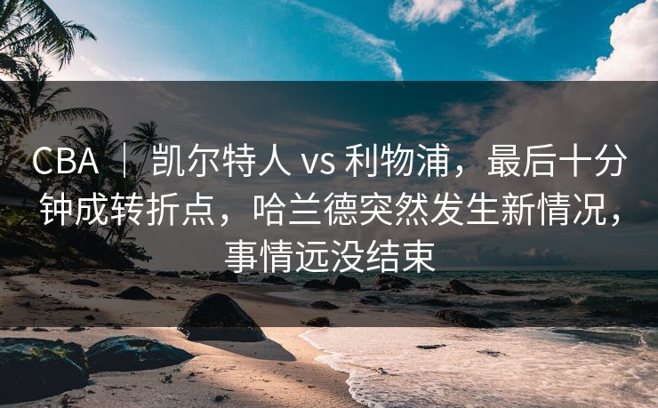 CBA ｜ 凯尔特人 vs 利物浦，最后十分钟成转折点，哈兰德突然发生新情况，事情远没结束