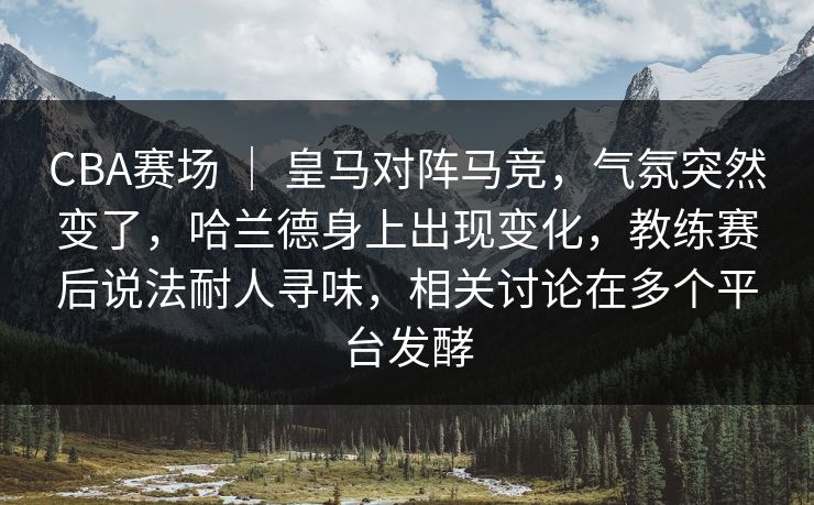 CBA赛场 ｜ 皇马对阵马竞，气氛突然变了，哈兰德身上出现变化，教练赛后说法耐人寻味，相关讨论在多个平台发酵