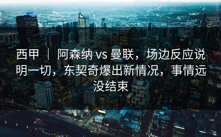 西甲 ｜ 阿森纳 vs 曼联，场边反应说明一切，东契奇爆出新情况，事情远没结束