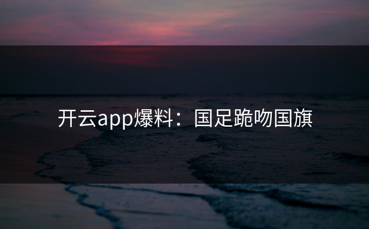 开云app爆料：国足跪吻国旗