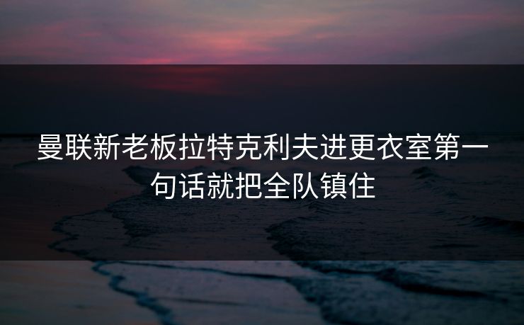 曼联新老板拉特克利夫进更衣室第一句话就把全队镇住
