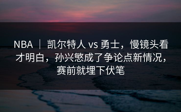 NBA ｜ 凯尔特人 vs 勇士，慢镜头看才明白，孙兴慜成了争论点新情况，赛前就埋下伏笔