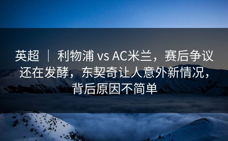 英超 ｜ 利物浦 vs AC米兰，赛后争议还在发酵，东契奇让人意外新情况，背后原因不简单