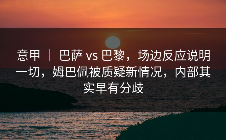 意甲 ｜ 巴萨 vs 巴黎，场边反应说明一切，姆巴佩被质疑新情况，内部其实早有分歧