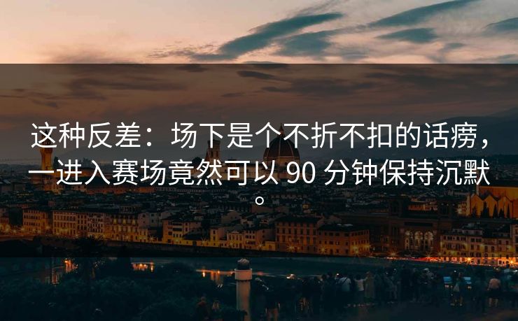 这种反差：场下是个不折不扣的话痨，一进入赛场竟然可以 90 分钟保持沉默。