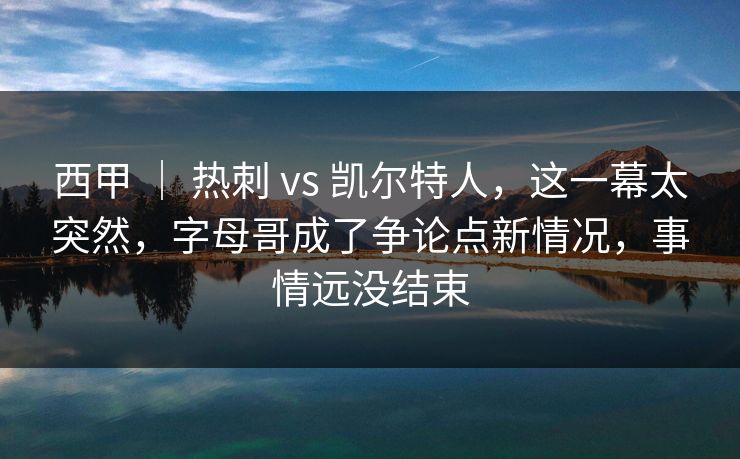西甲 ｜ 热刺 vs 凯尔特人，这一幕太突然，字母哥成了争论点新情况，事情远没结束
