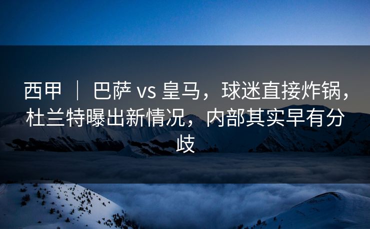 西甲 ｜ 巴萨 vs 皇马，球迷直接炸锅，杜兰特曝出新情况，内部其实早有分歧