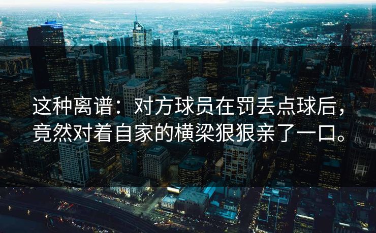 这种离谱：对方球员在罚丢点球后，竟然对着自家的横梁狠狠亲了一口。
