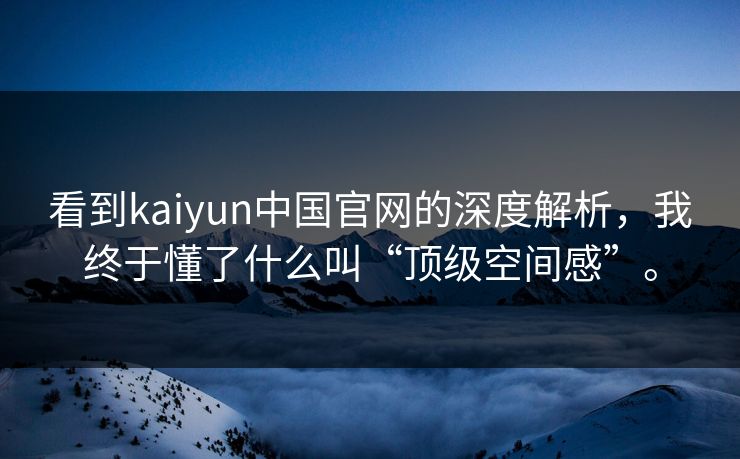 看到kaiyun中国官网的深度解析，我终于懂了什么叫“顶级空间感”。