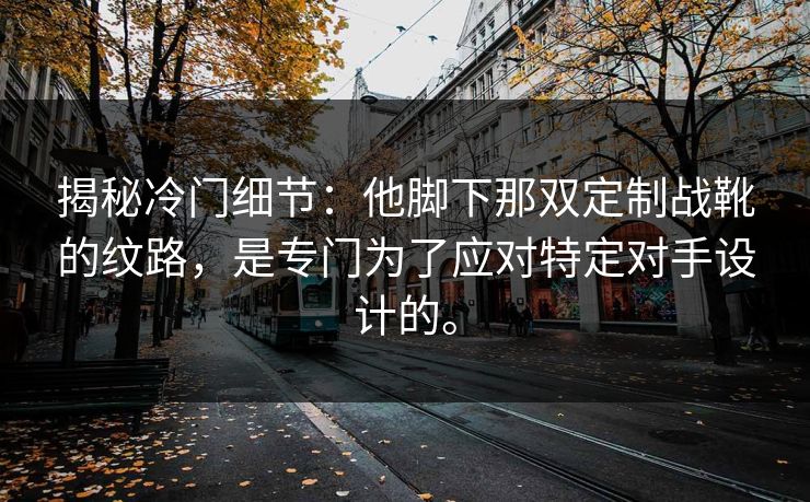 揭秘冷门细节:他脚下那双定制战靴的纹路,是专门为了应对特定对手设计的。 揭秘冷门细节:他脚下那双定制战靴的纹路,是专门为了应对特定对手设计的。