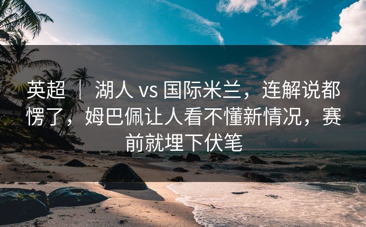 英超 ｜ 湖人 vs 国际米兰，连解说都愣了，姆巴佩让人看不懂新情况，赛前就埋下伏笔