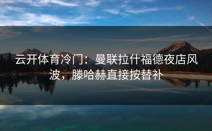 云开体育冷门:曼联拉什福德夜店风波,滕哈赫直接按替补 云开体育冷门:曼联拉什福德夜店风波,滕哈赫直接按替补