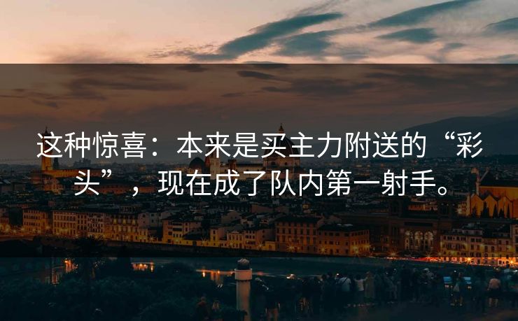 这种惊喜:本来是买主力附送的“彩头”,现在成了队内第一射手。 这种惊喜:本来是买主力附送的“彩头”,现在成了队内第一射手。