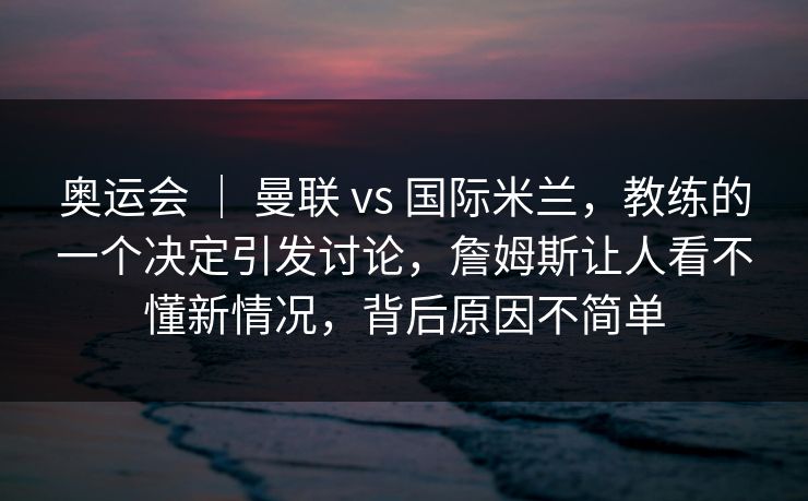 奥运会 ｜ 曼联 vs 国际米兰，教练的一个决定引发讨论，詹姆斯让人看不懂新情况，背后原因不简单