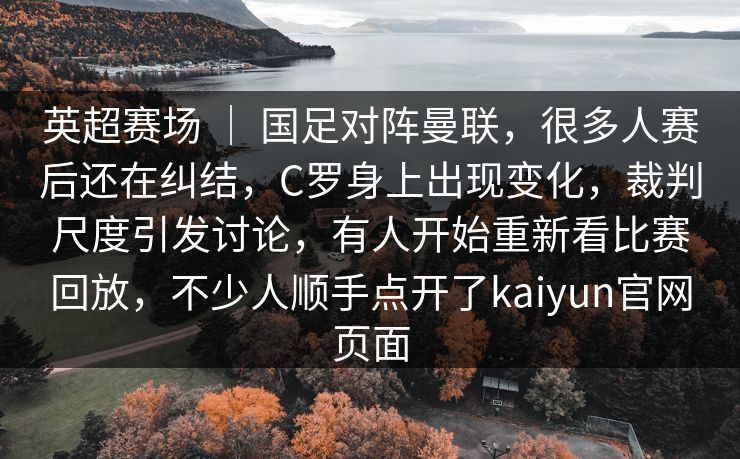 英超赛场 | 国足对阵曼联,很多人赛后还在纠结,C罗身上出现变化,裁判尺度引发讨论,有人开始重新看比赛回放,不少人顺手点开了kaiyun官网页面 英超赛场 | 国足对阵曼联,很多人赛后还在纠结,C罗身上出现变化,裁判尺度引发讨论,有人开始重新看比赛回放,不少人顺手点开了kaiyun官网页面