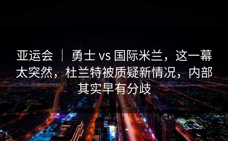 亚运会 | 勇士 vs 国际米兰,这一幕太突然,杜兰特被质疑新情况,内部其实早有分歧 亚运会 | 勇士 vs 国际米兰,这一幕太突然,杜兰特被质疑新情况,内部其实早有分歧